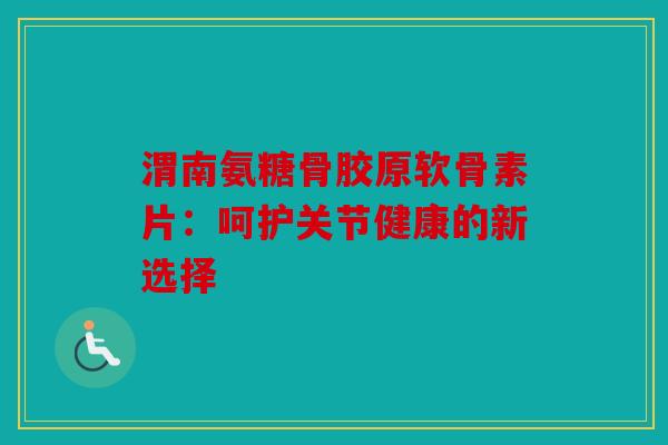 渭南氨糖骨胶原软骨素片：呵护关节健康的新选择