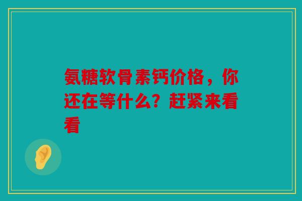 氨糖软骨素钙价格，你还在等什么？赶紧来看看