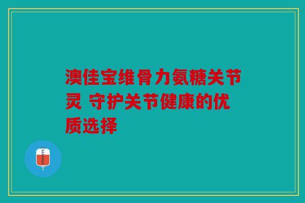 澳佳宝维骨力氨糖关节灵 守护关节健康的优质选择