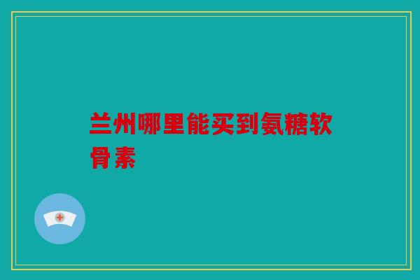 兰州哪里能买到氨糖软骨素