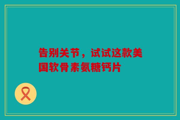 告别关节，试试这款美国软骨素氨糖钙片