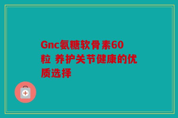 Gnc氨糖软骨素60粒 养护关节健康的优质选择