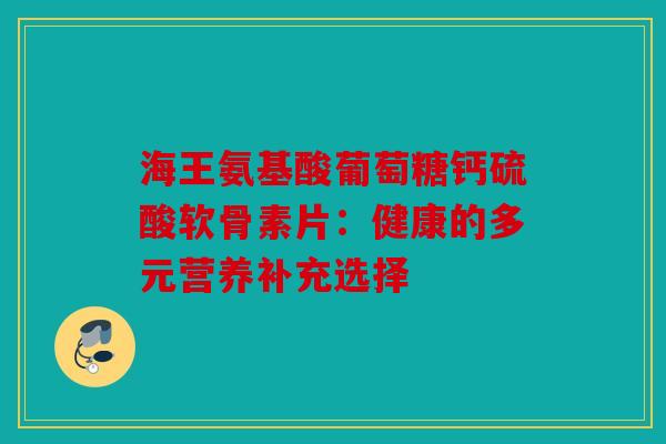 海王氨基酸葡萄糖钙硫酸软骨素片：健康的多元营养补充选择