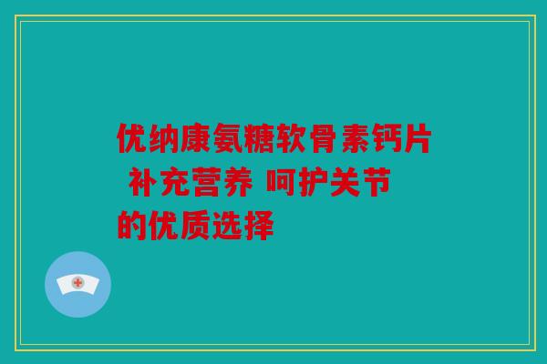 优纳康氨糖软骨素钙片 补充营养 呵护关节的优质选择