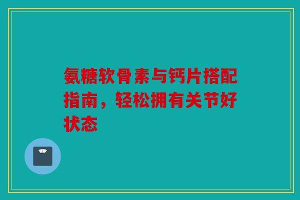 氨糖软骨素与钙片搭配指南，轻松拥有关节好状态