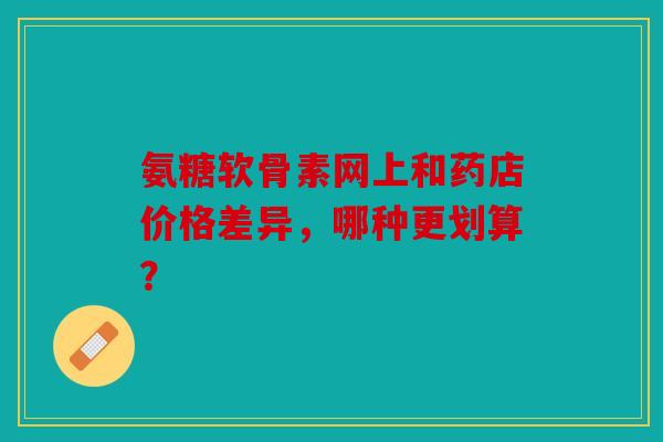 氨糖软骨素网上和药店价格差异，哪种更划算？