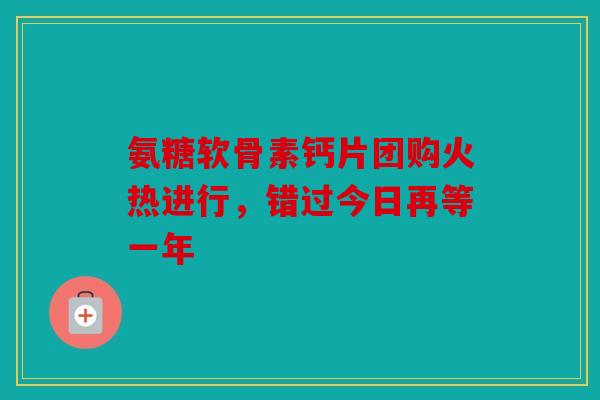 氨糖软骨素钙片团购火热进行，错过今日再等一年