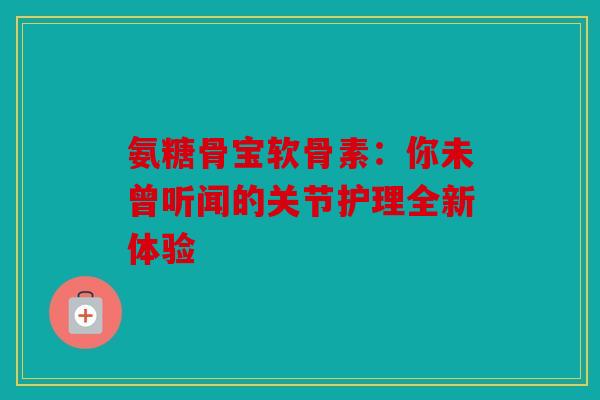 氨糖骨宝软骨素：你未曾听闻的关节护理全新体验