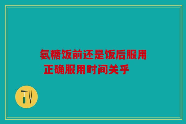 氨糖饭前还是饭后服用 正确服用时间关乎