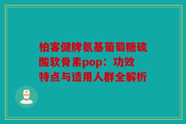 柏客健牌氨基葡萄糖硫酸软骨素pop：功效特点与适用人群全解析