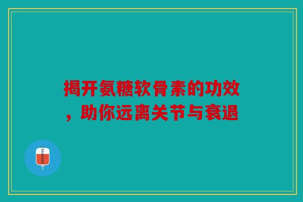 揭开氨糖软骨素的功效，助你远离关节与衰退