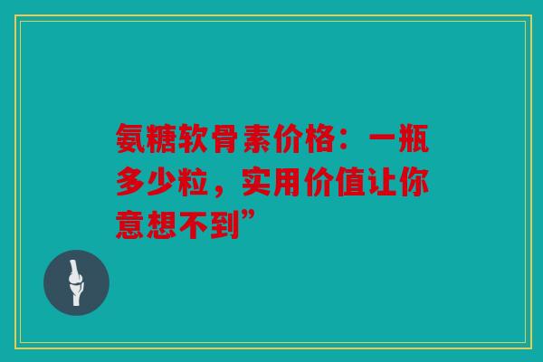 氨糖软骨素价格：一瓶多少粒，实用价值让你意想不到”