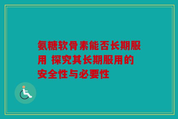 氨糖软骨素能否长期服用 探究其长期服用的安全性与必要性