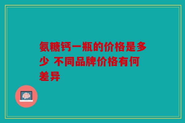 氨糖钙一瓶的价格是多少 不同品牌价格有何差异