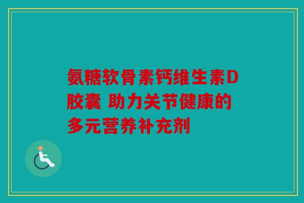 氨糖软骨素钙维生素D胶囊 助力关节健康的多元营养补充剂