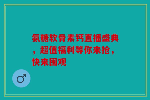 氨糖软骨素钙直播盛典，超值福利等你来抢，快来围观