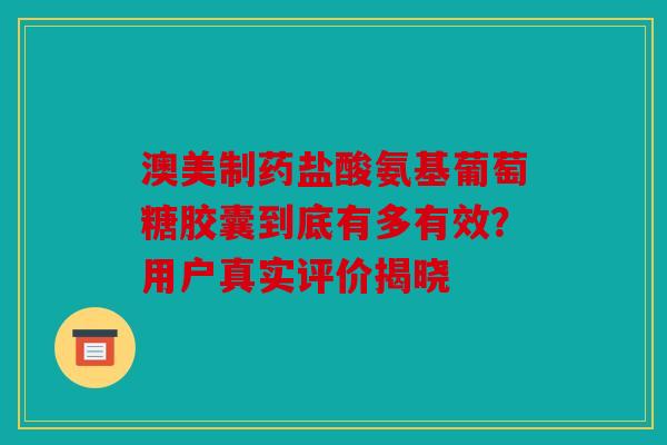 澳美制药盐酸氨基葡萄糖胶囊到底有多有效？用户真实评价揭晓