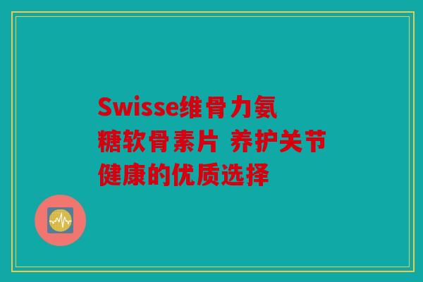 Swisse维骨力氨糖软骨素片 养护关节健康的优质选择