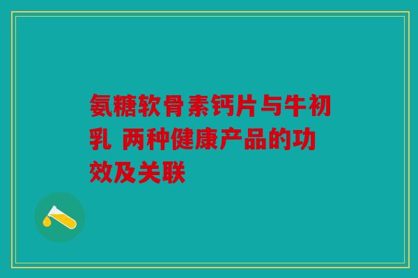 氨糖软骨素钙片与牛初乳 两种健康产品的功效及关联