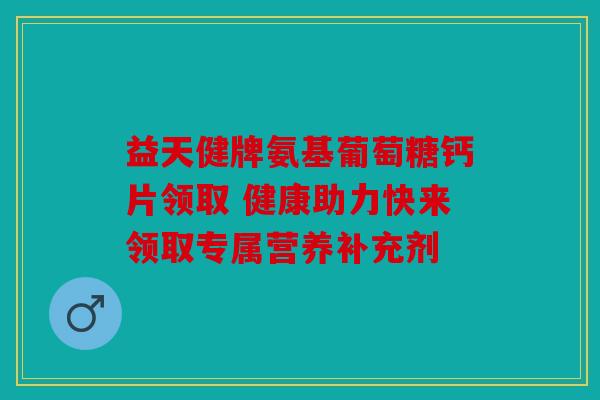 益天健牌氨基葡萄糖钙片领取 健康助力快来领取专属营养补充剂