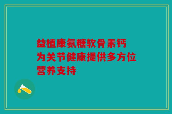 益植康氨糖软骨素钙 为关节健康提供多方位营养支持