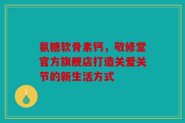 氨糖软骨素钙，敬修堂官方旗舰店打造关爱关节的新生活方式