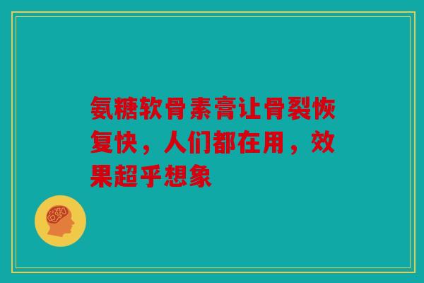 氨糖软骨素膏让骨裂恢复快，人们都在用，效果超乎想象