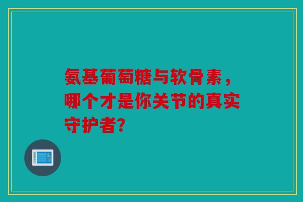 氨基葡萄糖与软骨素，哪个才是你关节的真实守护者？