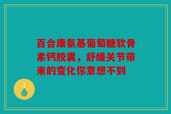 百合康氨基葡萄糖软骨素钙胶囊，舒缓关节带来的变化你意想不到