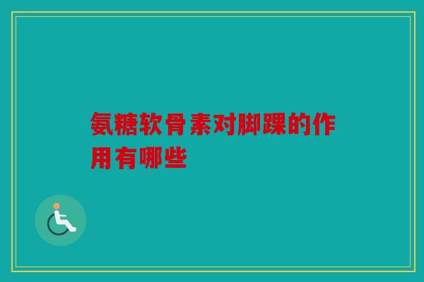 氨糖软骨素对脚踝的作用有哪些