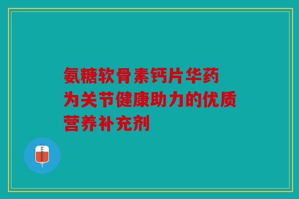 氨糖软骨素钙片华药 为关节健康助力的优质营养补充剂