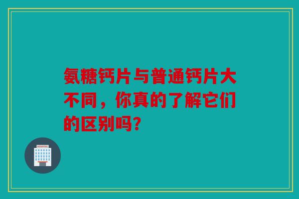 氨糖钙片与普通钙片大不同，你真的了解它们的区别吗？