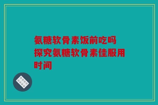 氨糖软骨素饭前吃吗 探究氨糖软骨素佳服用时间