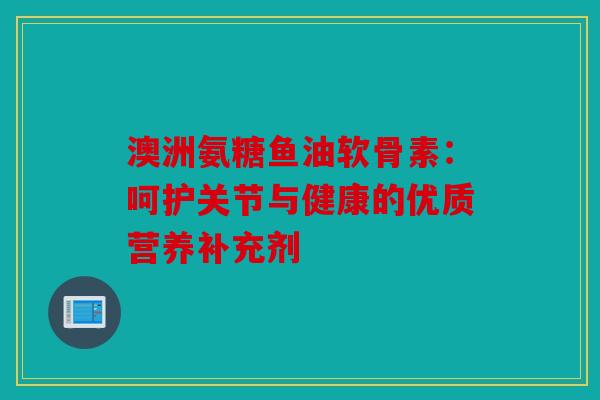 澳洲氨糖鱼油软骨素：呵护关节与健康的优质营养补充剂