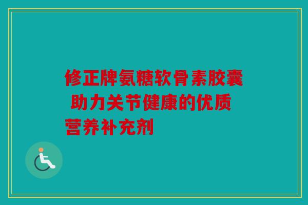 修正牌氨糖软骨素胶囊 助力关节健康的优质营养补充剂