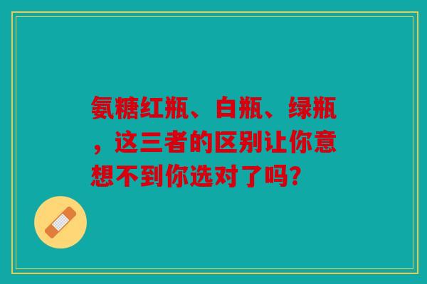 氨糖红瓶、白瓶、绿瓶，这三者的区别让你意想不到你选对了吗？