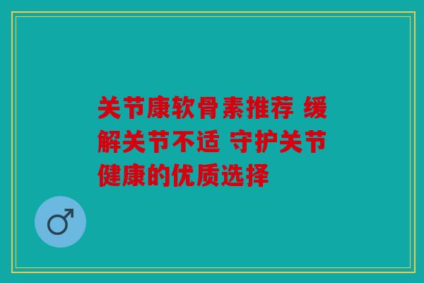 关节康软骨素推荐 缓解关节不适 守护关节健康的优质选择