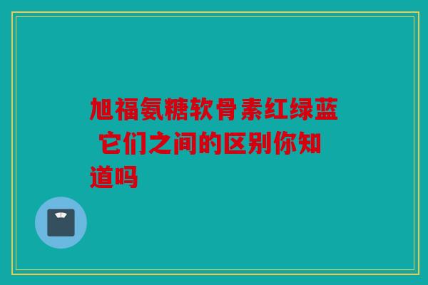 旭福氨糖软骨素红绿蓝 它们之间的区别你知道吗