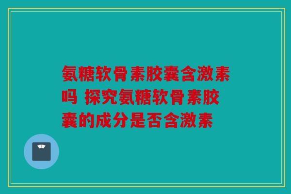 氨糖软骨素胶囊含激素吗 探究氨糖软骨素胶囊的成分是否含激素