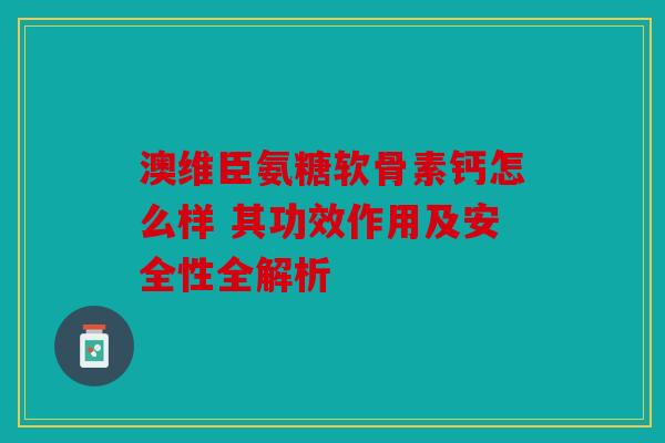 澳维臣氨糖软骨素钙怎么样 其功效作用及安全性全解析