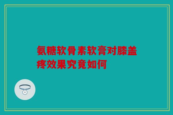 氨糖软骨素软膏对膝盖疼效果究竟如何