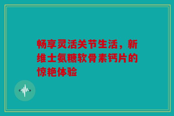 畅享灵活关节生活，新维士氨糖软骨素钙片的惊艳体验