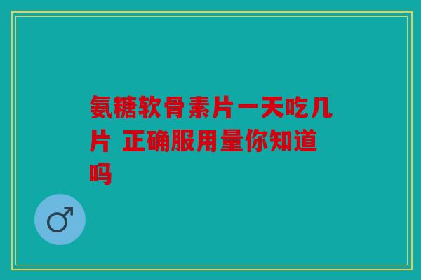 氨糖软骨素片一天吃几片 正确服用量你知道吗