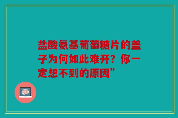 盐酸氨基葡萄糖片的盖子为何如此难开？你一定想不到的原因”