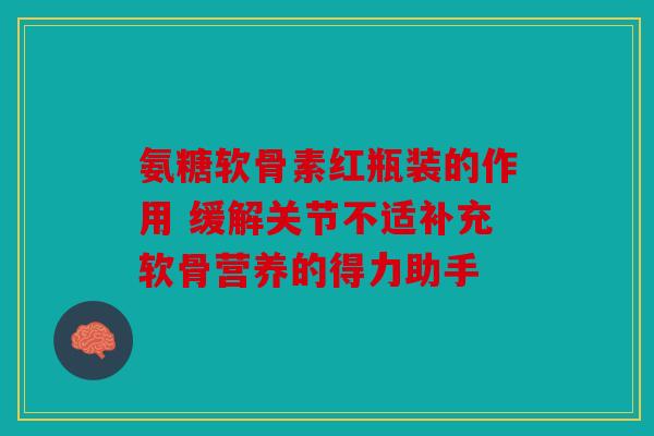 氨糖软骨素红瓶装的作用 缓解关节不适补充软骨营养的得力助手