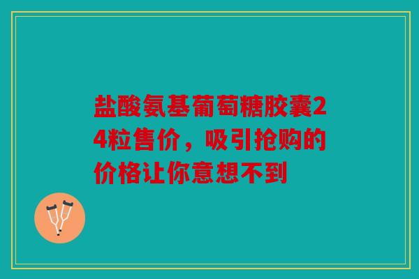 盐酸氨基葡萄糖胶囊24粒售价，吸引抢购的价格让你意想不到