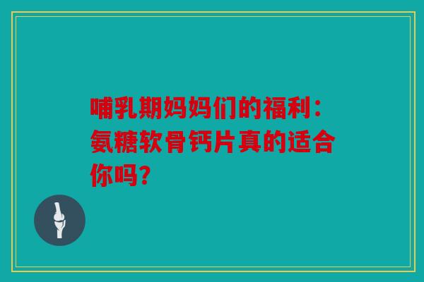 哺乳期妈妈们的福利：氨糖软骨钙片真的适合你吗？