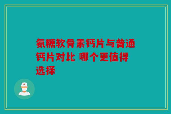 氨糖软骨素钙片与普通钙片对比 哪个更值得选择