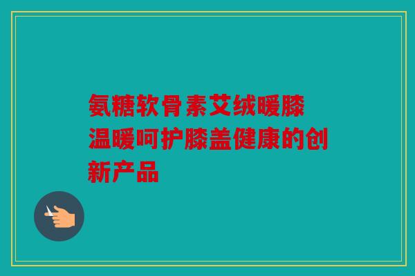 氨糖软骨素艾绒暖膝 温暖呵护膝盖健康的创新产品