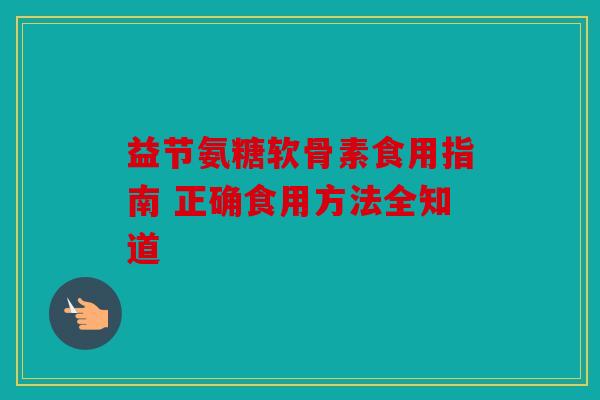 益节氨糖软骨素食用指南 正确食用方法全知道